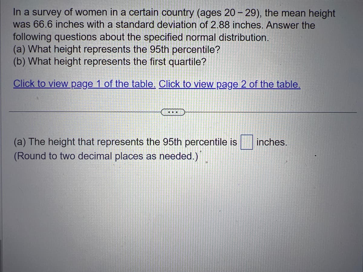 In a survey of women in a certain country (ages 20-29), the mean height
was 66.6 inches with a standard deviation of 2.88 inches. Answer the
following questions about the specified normal distribution.
(a) What height represents the 95th percentile?
(b) What height represents the first quartile?
Click to view page 1 of the table. Click to view page 2 of the table.
...
(a) The height that represents the 95th percentile is
(Round to two decimal places as needed.)
inches.