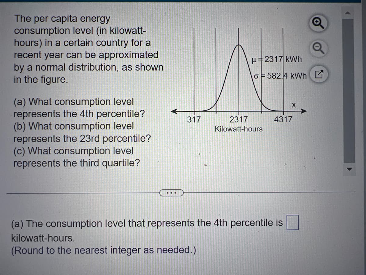 The per capita energy
consumption level (in kilowatt-
hours) in a certain country for a
recent year can be approximated
by a normal distribution, as shown
in the figure.
(a) What consumption level
represents the 4th percentile?
(b) What consumption level
represents the 23rd percentile?
(c) What consumption level
represents the third quartile?
The
...
317
μ=2317 kWh
o=582.4 kWh G
2317
Kilowatt-hours
X
4317
(a) The consumption level that represents the 4th percentile is
kilowatt-hours.
(Round to the nearest integer as needed.)
O