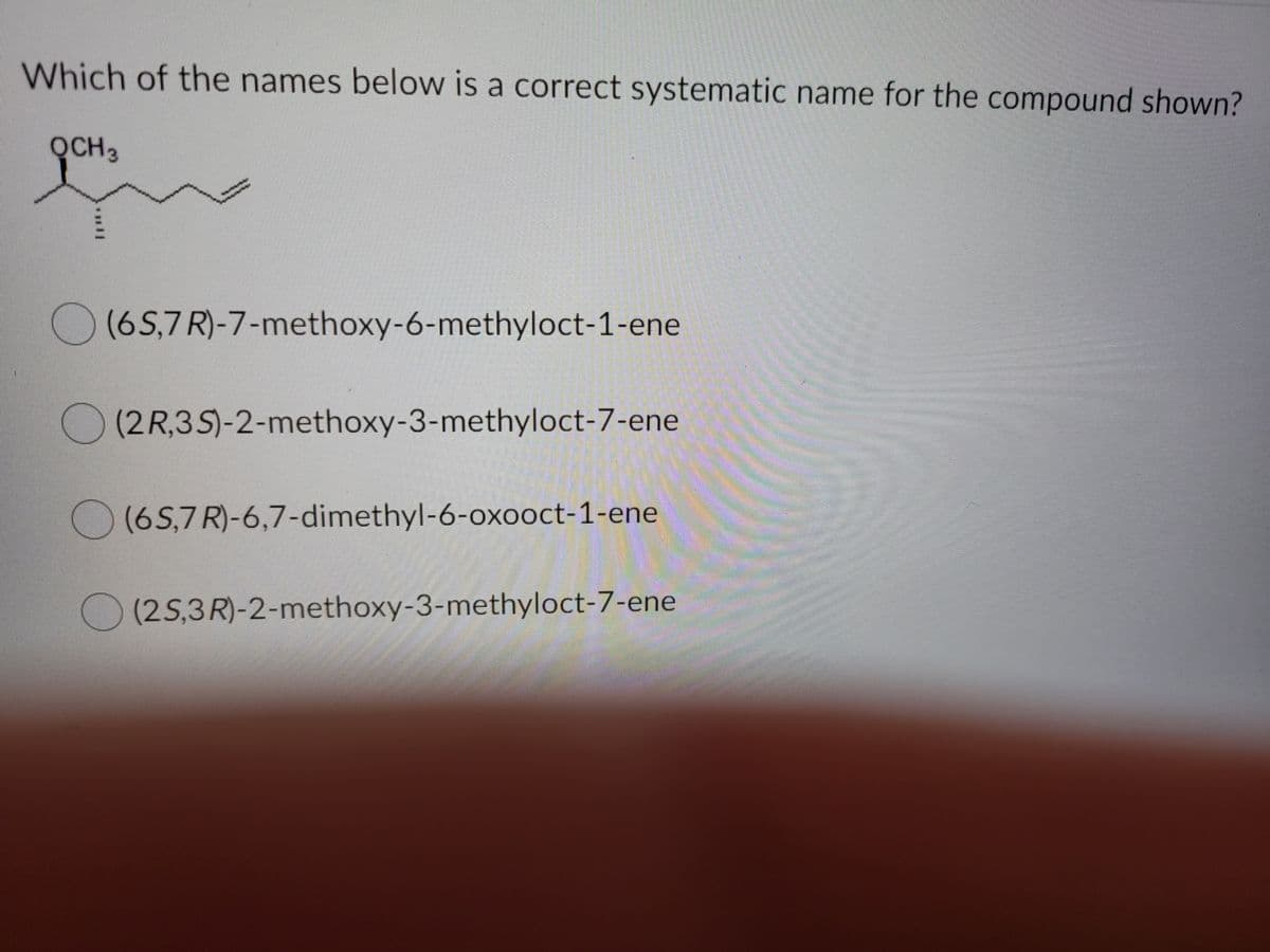 Which of the names below is a correct systematic name for the compound shown?
QCH3
(6S,7 R)-7-methoxy-6-methyloct-1-ene
O (2 R,3S)-2-methoxy-3-methyloct-7-ene
O (65,7R)-6,7-dimethyl-6-oxooct-1-ene
O (2S,3R)-2-methoxy-3-methyloct-7-ene
