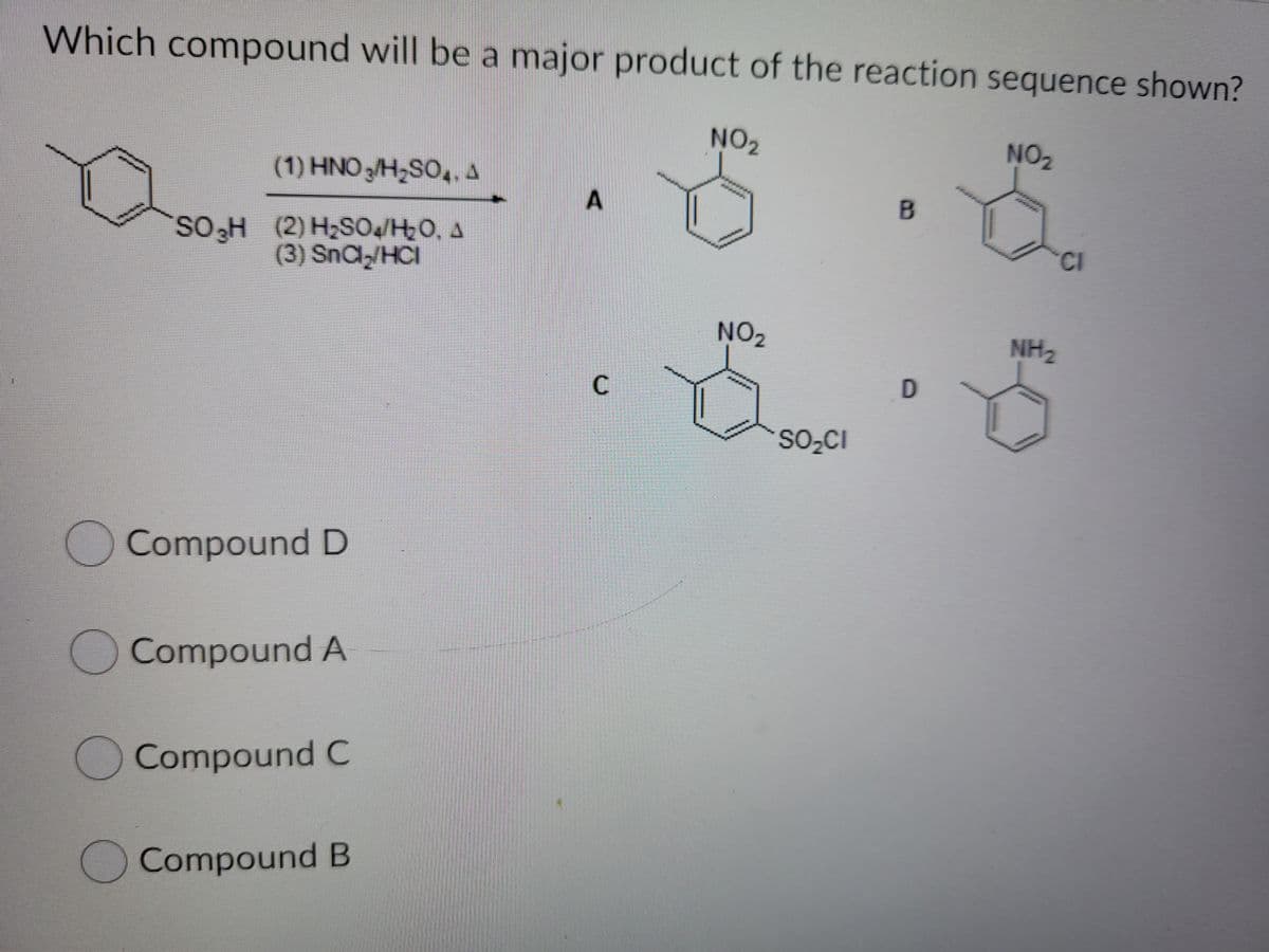 Which compound will be a major product of the reaction sequence shown?
NO2
NO2
(1) HNO 3/H,SO,. 4
SO,H (2) H2SOJH0, A
(3) SnCl,/HCl
CI
NO2
NH2
D
SO2CI
Compound D
O Compound A
O Compound C
OCompound B
C.
