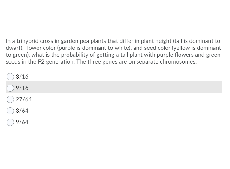 In a trihybrid cross in garden pea plants that differ in plant height (tall is dominant to
dwarf), flower color (purple is dominant to white), and seed color (yellow is dominant
to green), what is the probability of getting a tall plant with purple flowers and green
seeds in the F2 generation. The three genes are on separate chromosomes.
3/16
9/16
27/64
3/64
9/64
