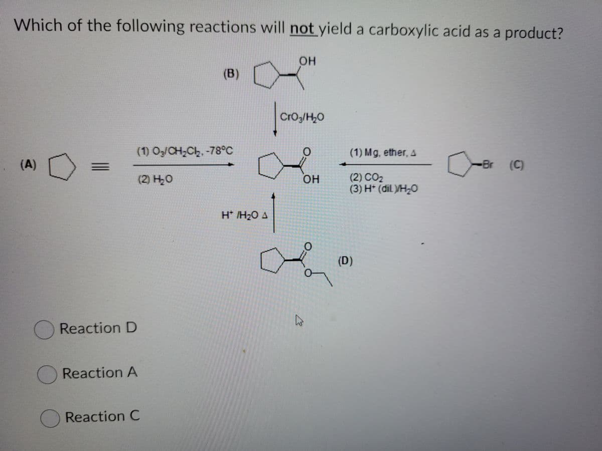 Which of the following reactions will not yield a carboxylic acid as a product?
он
(B)
owool
CrO3/H,0
(1) Oz/CH;Ch, -78°C
(1) Mg, ether, A
(A)
Br
(C)
(2) H20
(2) CO2
(3) H* (dil /H¿O
он
H* /H2O A
(D)
Reaction D
Reaction A
Reaction C
