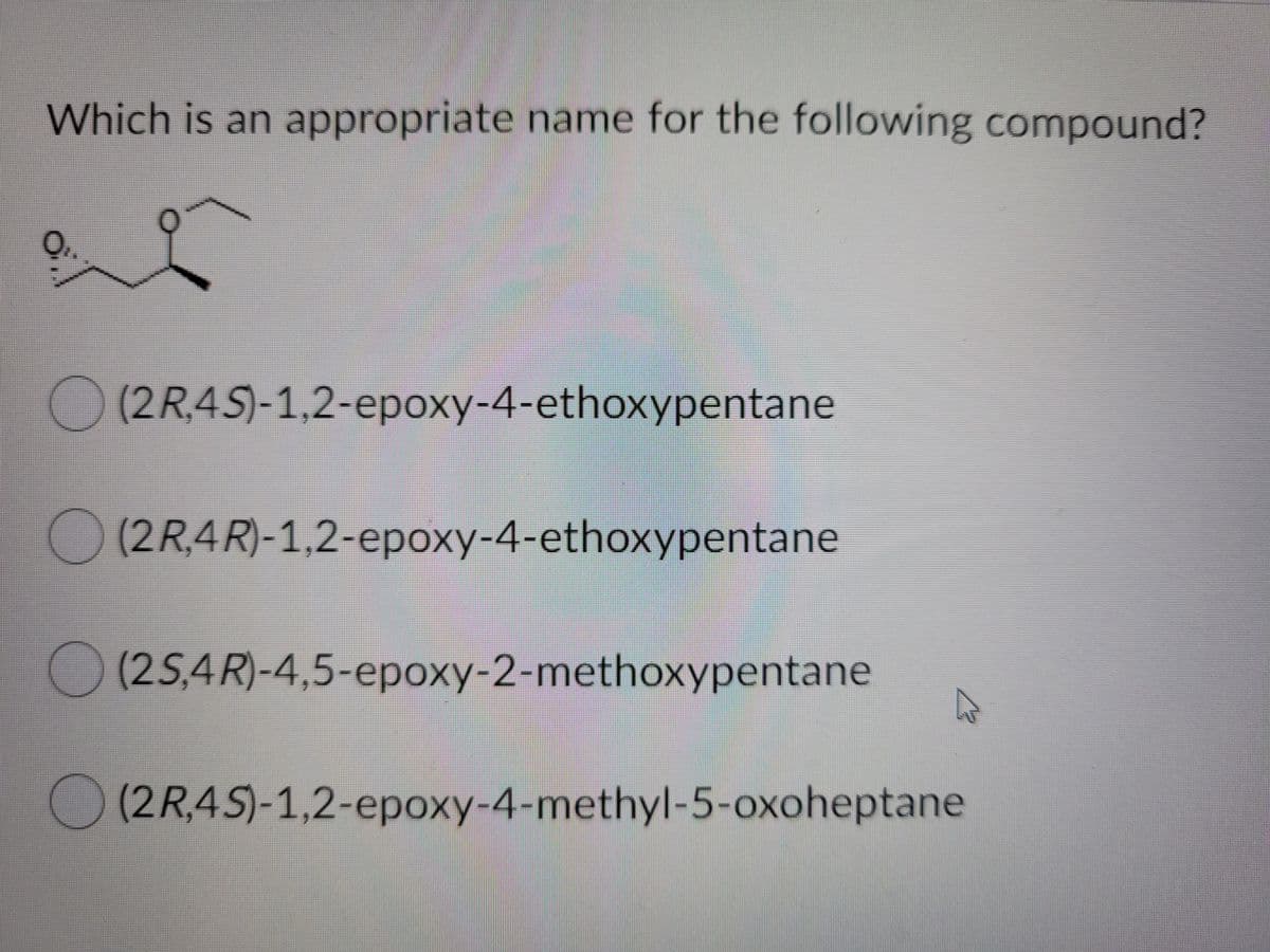 Which is an appropriate name for the following compound?
(2R,4S)-1,2-epoxy-4-ethoxypentane
2-ероху-4-ethoxypentane
O(2R,4R)-1,2-epoxy-4-ethoxypentane
(2R,4R)-1,2-ероху-4-еthoxypentane
(25,4R)-4,5-epoxy-2-methoxypentane
(2R,4S)-1,2-epoxy-4-methyl-5-oxoheptane
