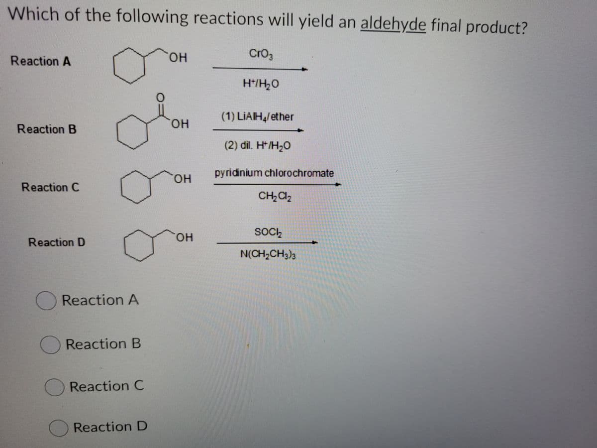 Which of the following reactions will yield an aldehyde final product?
Reaction A
OH
Cro3
H*/H,0
(1) LIAIH,/ether
HO.
Reaction B
(2) dil. H*/H2O
pyridinium chlorochromate
он
Reaction C
CH2Cl2
SOCh
он
Reaction D
N(CH,CH3)3
Reaction A
Reaction B
Reaction C
Reaction D
