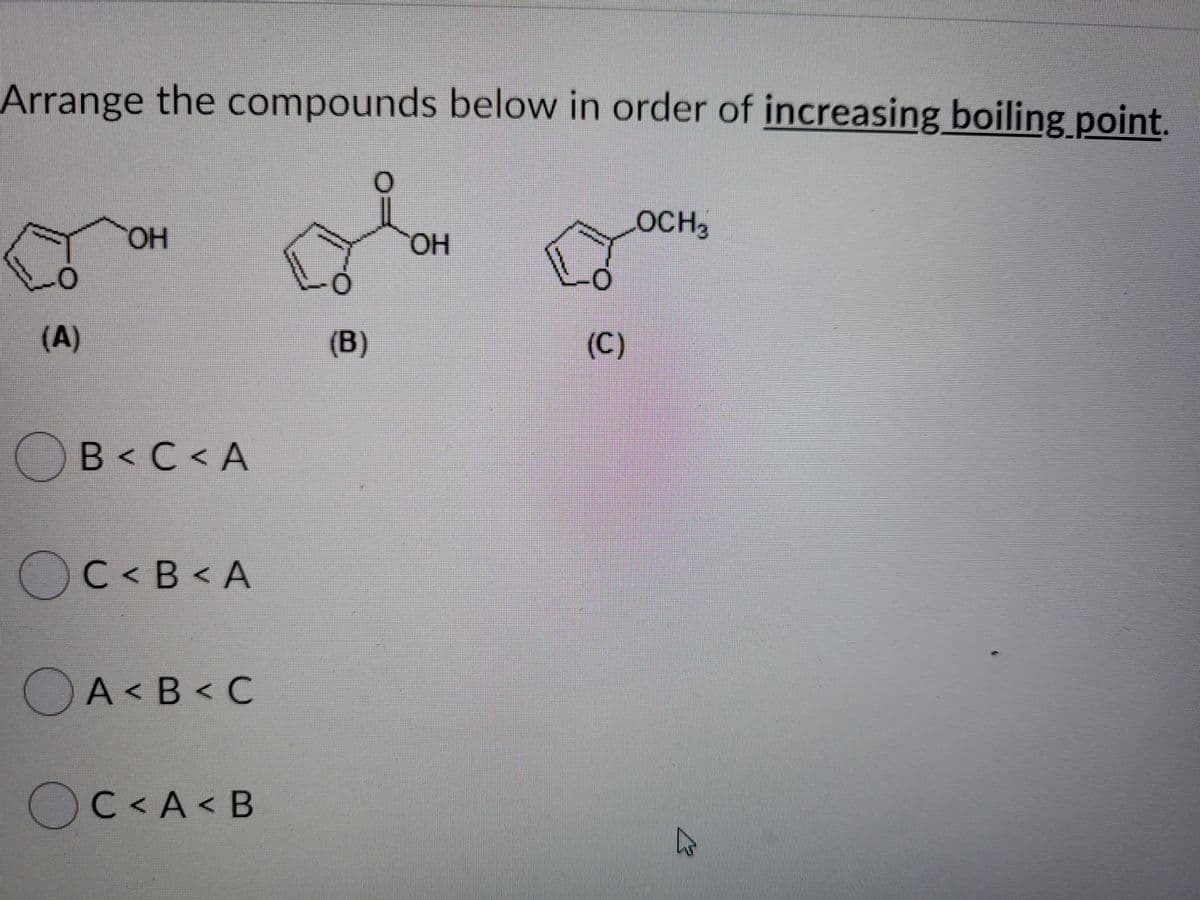 Arrange the compounds below in order of increasing boiling point.
LOCH2
HO,
L.
(A)
(B)
(C)
B< C < A
OC< B < A
OA<B< C
А< В
O
C < A< B
