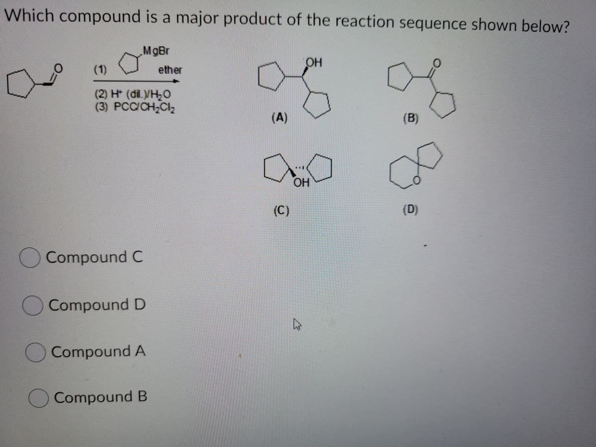 Which compound is a major product of the reaction sequence shown below?
MgBr
OH
(1)
ether
(2) H (dil./H,O
(3) PCC/CH-Cl2
(A)
(B)
HO
(C)
(D)
Compound C
Compound D
OCompound A
OCompound B

