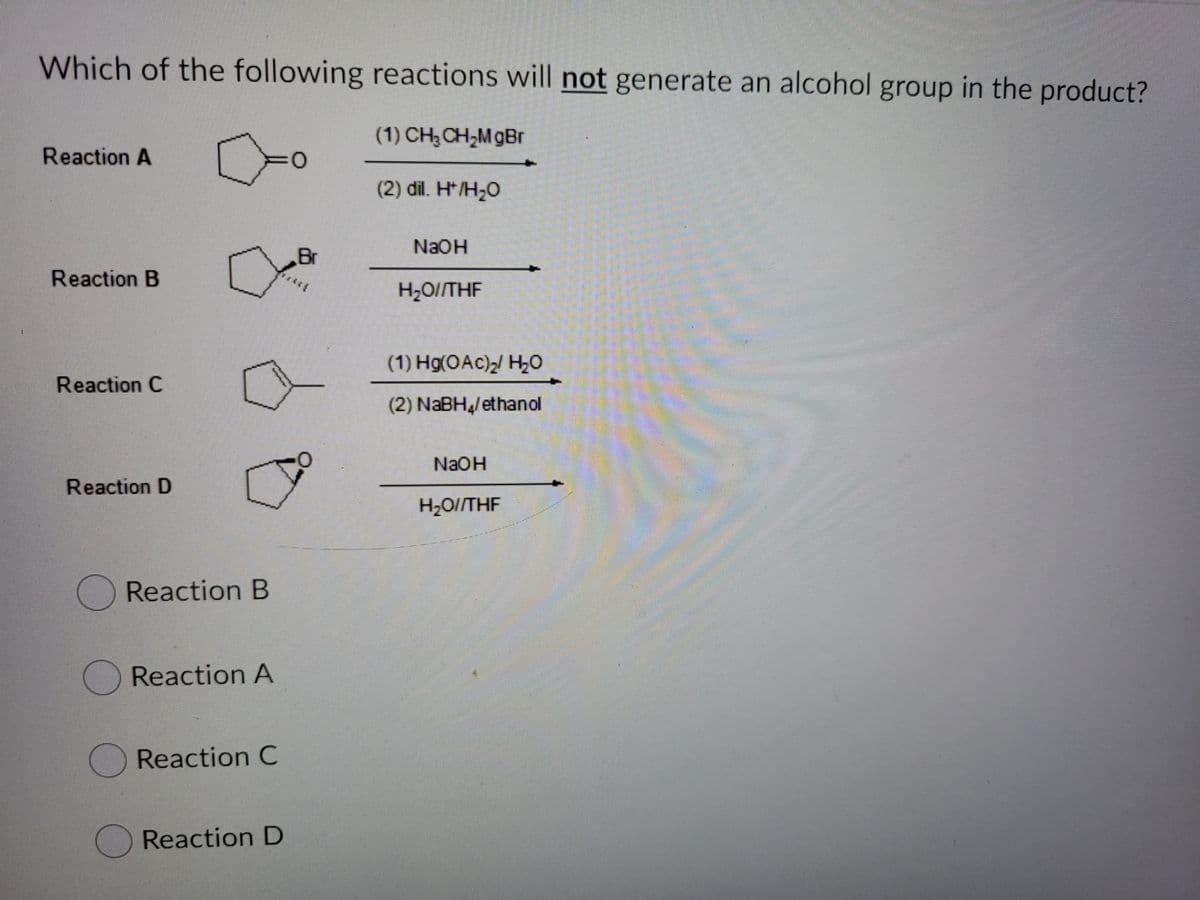 Which of the following reactions will not generate an alcohol group in the product?
(1) CH,CH;MgBr
Reaction A
(2) dil. H* /H;O
NaOH
Br
Reaction B
H2O//THF
(1) Hg(OAc)/ H0
Reaction C
(2) NABH/ethanol
NAOH
Reaction D
H2O//THF
OReaction B
Reaction A
Reaction C
Reaction D
