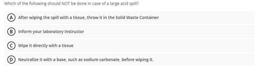 Which of the following should NOT be done in case of a large acid spill?
A After wiping the spill with a tissue, throw it in the Solid Waste Container
B Inform your laboratory instructor
Wipe it directly with a tissue
D Neutralize it with a base, such as sodium carbonate, before wiping it.
