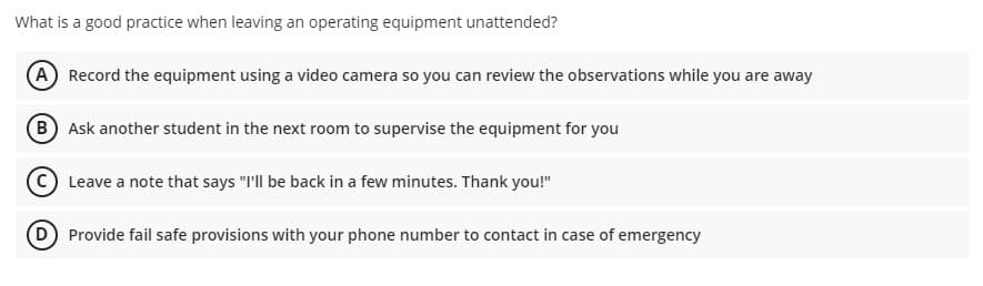 What is a good practice when leaving an operating equipment unattended?
(A Record the equipment using a video camera so you can review the observations while you are away
B Ask another student in the next room to supervise the equipment for you
C) Leave a note that says "I'll be back in a few minutes. Thank you!"
D Provide fail safe provisions with your phone number to contact in case of emergency
