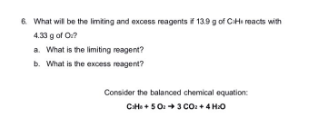6. What will be the limiting and excess reagents i 13.9 g of CiHe reacts with
4.33 g of O?
a. What is the limiting reagent?
b. What is the excess reagent?
Consider the balanced chemical equation:
CH+503 COU+4 HO