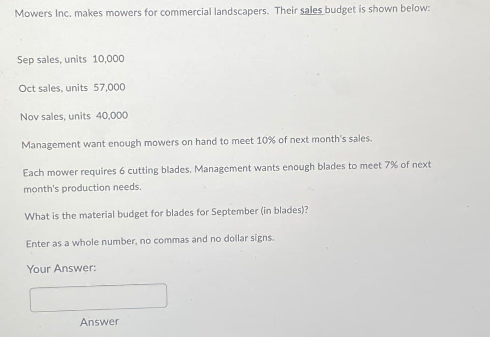 Mowers Inc. makes mowers for commercial landscapers. Their sales budget is shown below:
Sep sales, units 10,000
Oct sales, units 57,000
Nov sales, units 40,000
Management want enough mowers on hand to meet 10% of next month's sales.
Each mower requires 6 cutting blades. Management wants enough blades to meet 7% of next
month's production needs.
What is the material budget for blades for September (in blades)?
Enter as a whole number, no commas and no dollar signs.
Your Answer:
Answer