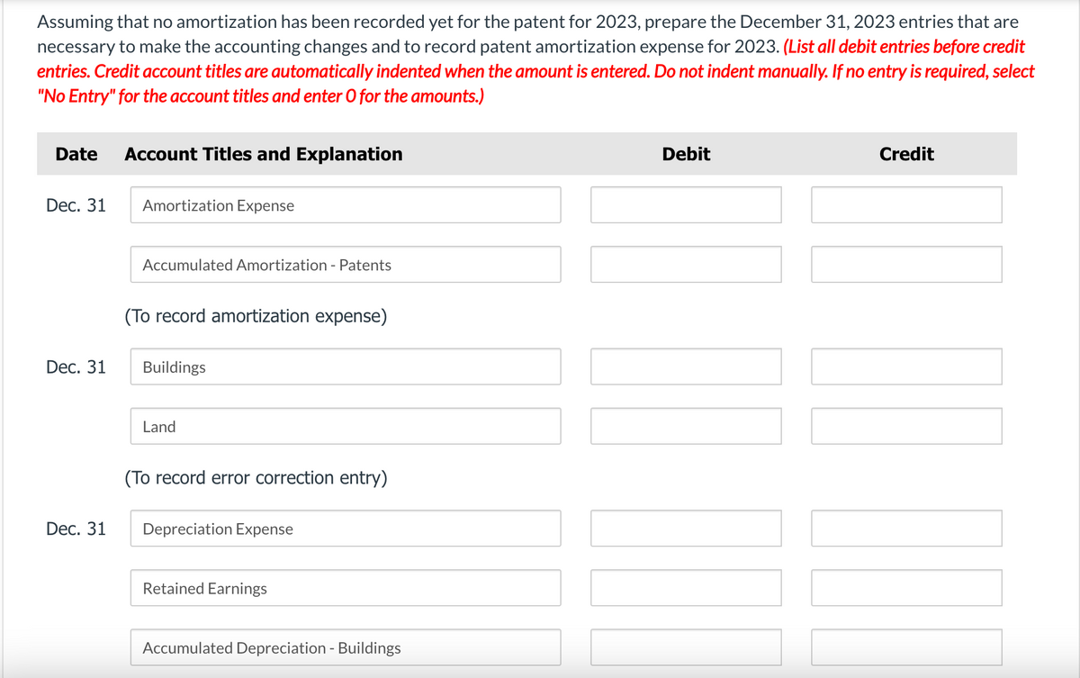Assuming that no amortization has been recorded yet for the patent for 2023, prepare the December 31, 2023 entries that are
necessary to make the accounting changes and to record patent amortization expense for 2023. (List all debit entries before credit
entries. Credit account titles are automatically indented when the amount is entered. Do not indent manually. If no entry is required, select
"No Entry" for the account titles and enter O for the amounts.)
Date Account Titles and Explanation
Dec. 31
Dec. 31
Dec. 31
Amortization Expense
Accumulated Amortization - Patents
(To record amortization expense)
Buildings
Land
(To record error correction entry)
Depreciation Expense
Retained Earnings
Accumulated Depreciation - Buildings
Debit
Credit