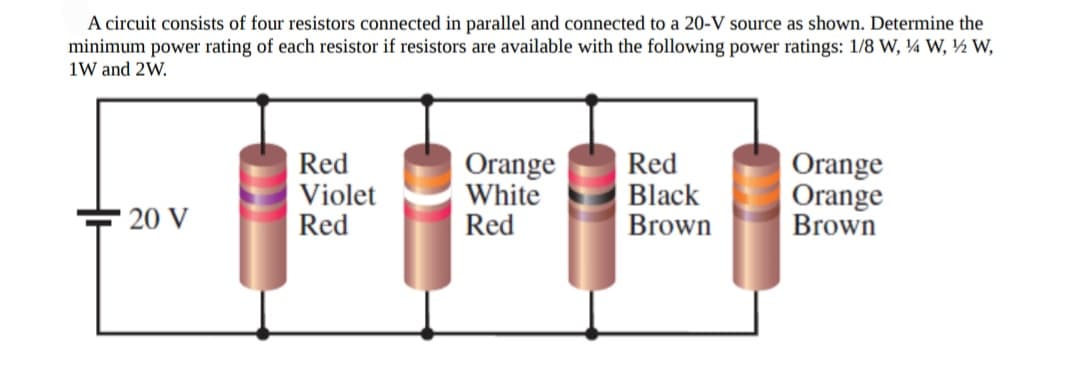 A circuit consists of four resistors connected in parallel and connected to a 20-V source as shown. Determine the
minimum power rating of each resistor if resistors are available with the following power ratings: 1/8 W, ¼ W, ½ W,
1W and 2W.
Red
Violet
Red
Orange
White
Red
Red
Black
Brown
Orange
Orange
Brown
20 V
