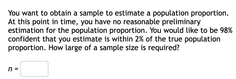You want to obtain a sample to estimate a population proportion.
At this point in time, you have no reasonable preliminary
estimation for the population proportion. You would like to be 98%
confident that you estimate is within 2% of the true population
proportion. How large of a sample size is required?
n =
