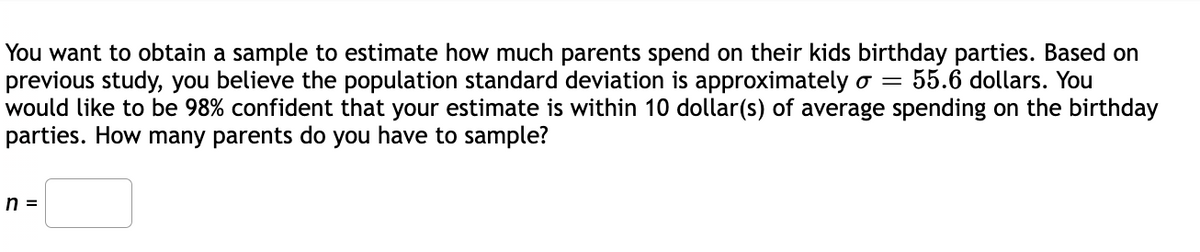 You want to obtain a sample to estimate how much parents spend on their kids birthday parties. Based on
previous study, you believe the population standard deviation is approximately o = 55.6 dollars. You
would like to be 98% confident that your estimate is within 10 dollar(s) of average spending on the birthday
parties. How many parents do you have to sample?
n =

