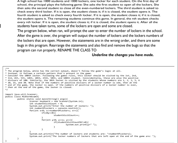 A high school has 1000 students and 1000 lockers, one locker for each student. On the first day of
school, the principal plays the following game: She asks the first student to open all the lockers. She
then asks the second student to close all the even-numbered lockers. The third student is asked to
check every third locker. If it is open, the student closes it; if it is closed, the student opens it. The
fourth student is asked to check every fourth locker. If it is open, the student closes it; if it is closed,
the student opens it. The remaining students continue this game. In general, the nth student checks
every nth locker. If it is open, the student closes it; if it is closed, the student opens it. After all the
students have taken turns, some of the lockers are open and some are closed.
The program below, when ran, will prompt the user to enter the number of lockers in the school.
After the game is over, the program will output the number of lockers and the lockers numbers of
the lockers that are open. However, the statements are in the wrong order, and there are some
bugs in this program. Rearrange the statements and also find and remove the bugs so that the
program can run properly. RENAME THE CLASS TO
Underline the changes you have made.
The program below, while has the correct output, doesn't follow the game's logic at all.
* Instead, it follows a certain pattern that's present in the game.
Consider the 1eeth locker. Following the games rules, this locker should be visited by the 1st, 2nd,
3rd, 4th, Sth, 1eth, 20th, 25th, seth, and 100th student. Coincidentally, these are also the positive
divisors of 100. Similarly, the 30th locker is visited by the students whose numbers are 1, 2, 3, 5, 6
10, 15, and 30. Note that if the numbers of positive divisors of a locker number is odd, then at the
• end of the game, the locker is open. if the numbers of positive divisors of a locker number is even,
then at the end of the game, the locker is closed.
import java.util.Scanner;
public class MidtermExam3(
public static void main(String[] args){
Scanner keyboard - new Scanner (System.in);
int studentvisitCount - 0;
System.out.print("Enter the number of lockers: ");
int numberofLockers- console.nextInt();
for(int x-0; x<-numberofLockers; x++){
if(xxy==0){
studentvisitCount++;
for(int y-e; ye=x; y++){
if(studentvisitCountX2!-0){
System.out.print(y+" ");
System.out.printin("The number of lockers and students are: "+numberofLockers);
System.out.print("The locker numbers of lockers that are left open at the end of the game are: ");
