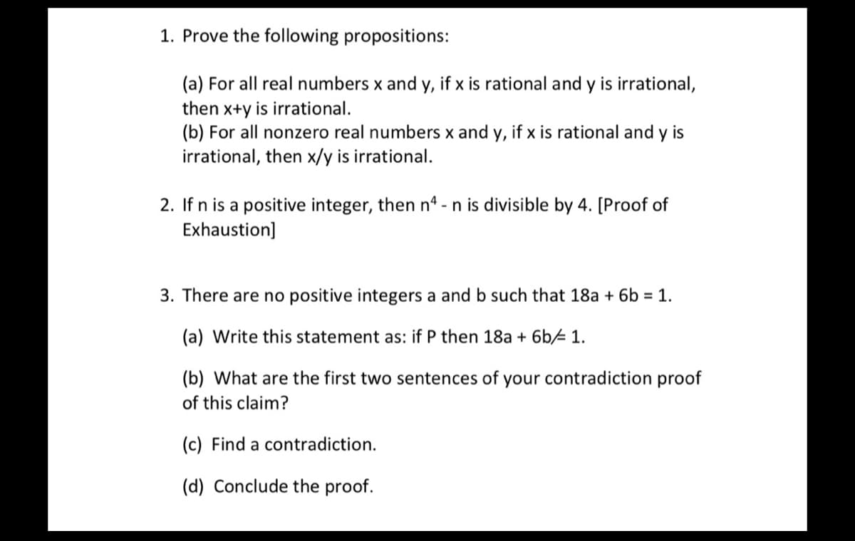 1. Prove the following propositions:
(a) For all real numbers x and y, if x is rational and y is irrational,
then x+y is irrational.
(b) For all nonzero real numbers x and y, if x is rational and y is
irrational, then x/y is irrational.
2. If n is a positive integer, then n4 - n is divisible by 4. [Proof of
Exhaustion]
3. There are no positive integers a and b such that 18a + 6b = 1.
(a) Write this statement as: if P then 18a + 6b 1.
(b) What are the first two sentences of your contradiction proof
of this claim?
(c) Find a contradiction.
(d) Conclude the proof.