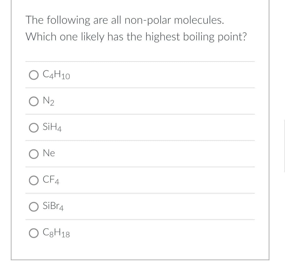 The following are all non-polar molecules.
Which one likely has the highest boiling point?
O C4H10
O N2
O SİH4
O Ne
O CF4
O SiBr4
O C8H18
