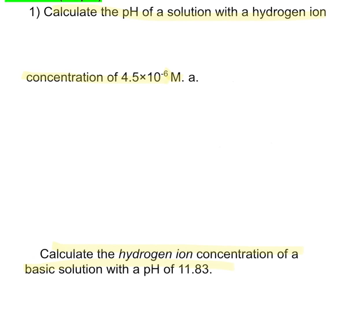 1) Calculate the pH of a solution with a hydrogen ion
concentration of 4.5x10-6 M. a.
Calculate the hydrogen ion concentration of a
basic solution with a pH of 11.83.
