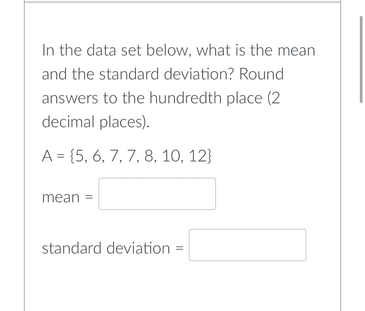 In the data set below, what is the mean
and the standard deviation? Round
answers to the hundredth place (2
decimal places).
A = {5, 6, 7, 7, 8, 10, 12}
mean
standard deviation =
