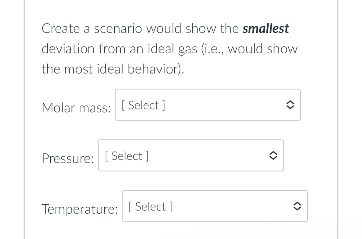 Create a scenario would show the smallest
deviation from an ideal gas (i.e., would show
the most ideal behavior).
Molar mass: [Select]
Pressure: [Select]
Temperature: [Select]