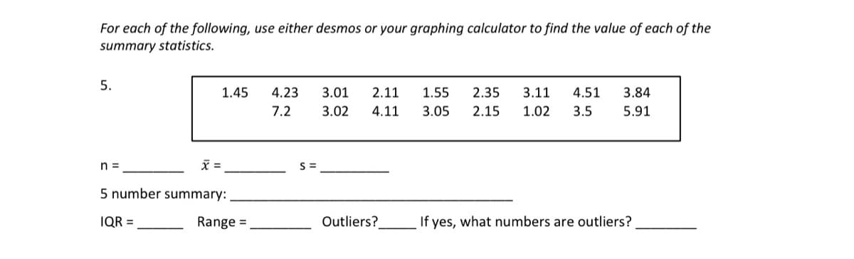 For each of the following, use either desmos or your graphing calculator to find the value of each of the
summary statistics.
5.
1.45
4.23
3.01
2.11
1.55
2.35
3.11
4.51
3.84
7.2
3.02
4.11
3.05
2.15
1.02
3.5
5.91
n =
=
5 number summary:
IQR =
Range =
Outliers?
If yes, what numbers are outliers?
