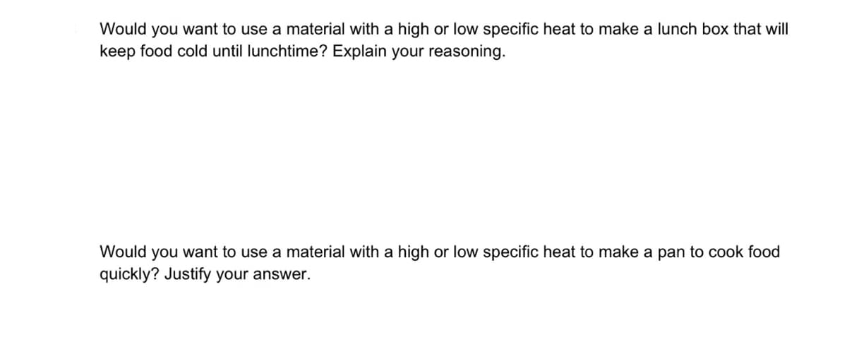 Would you want to use a material with a high or low specific heat to make a lunch box that will
keep food cold until lunchtime? Explain your reasoning.
Would you want to use a material with a high or low specific heat to make a pan to cook food
quickly? Justify your answer.
