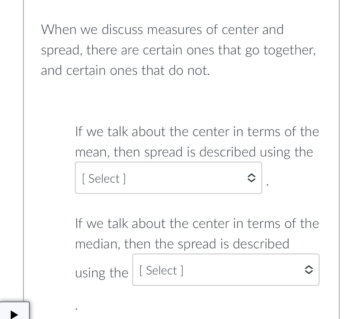 When we discuss measures of center and
spread, there are certain ones that go together,
and certain ones that do not.
If we talk about the center in terms of the
mean, then spread is described using the
[ Select ]
If we talk about the center in terms of the
median, then the spread is described
using the [ Select ]
<>
