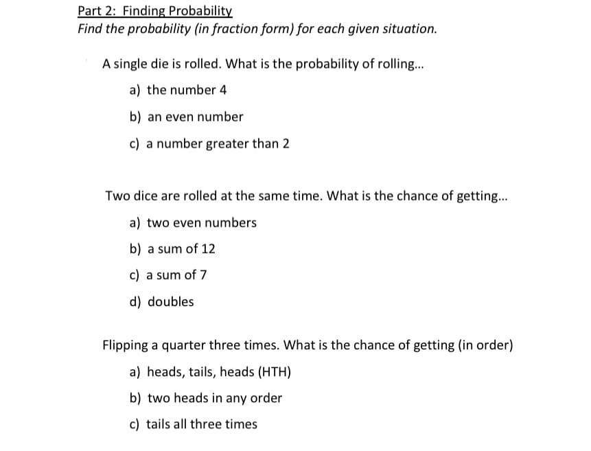 Part 2: Finding Probability
Find the probability (in fraction form) for each given situation.
A single die is rolled. What is the probability of rolling...
a) the number 4
b) an even number
c) a number greater than 2
Two dice are rolled at the same time. What is the chance of getting.
a) two even numbers
b) a sum of 12
c) a sum of 7
d) doubles
Flipping a quarter three times. What is the chance of getting (in order)
a) heads, tails, heads (HTH)
b) two heads in any order
c) tails all three times
