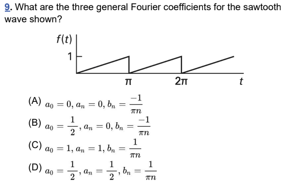 9. What are the three general Fourier coefficients for the sawtooth
wave shown?
f(t)
1
Π
2TT
t
(A)
(B)
a0=0, an = 0, bn
1
=
πη
ao
=
, an
=
0, bn
=
2
πη
(C)
1
=
"
ao
(D) ao
= 1, an = 1, bn
1
an = bn
'
1
=
πη
1
=
πη