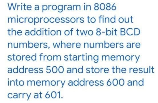 Write a program in 8086
microprocessors to find out
the addition of two 8-bit BCD
numbers, where numbers are
stored from starting memory
address 500 and store the result
into memory address 600 and
carry at 601.
