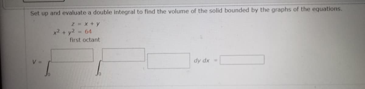 Set up and evaluate a double integral to find the volume of the solid bounded by the graphs of the equations.
Z = x+y
x2 + y2
= 64
first octant
dy dx =
