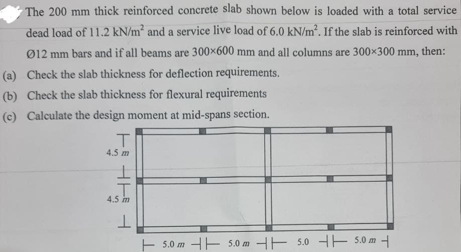 The 200 mm thick reinforced concrete slab shown below is loaded with a total service
dead load of 11.2 kN/m² and a service live load of 6.0 kN/m². If the slab is reinforced with
012 mm bars and if all beams are 300×600 mm and all columns are 300×300 mm, then:
(a) Check the slab thickness for deflection requirements.
(b) Check the slab thickness for flexural requirements
(c) Calculate the design moment at mid-spans section.
T
4.5 m
4.5 m
5.0 m 5.0 m 5.0 5.0 m