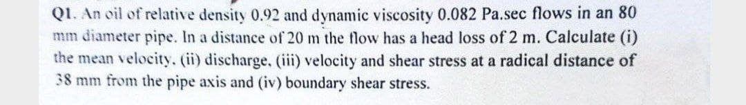 Q1. An oil of relative density 0.92 and dynamic viscosity 0.082 Pa.sec flows in an 80
mm diameter pipe. In a distance of 20 m the flow has a head loss of 2 m. Calculate (i)
the mean velocity. (ii) discharge, (iii) velocity and shear stress at a radical distance of
38 mm from the pipe axis and (iv) boundary shear stress.