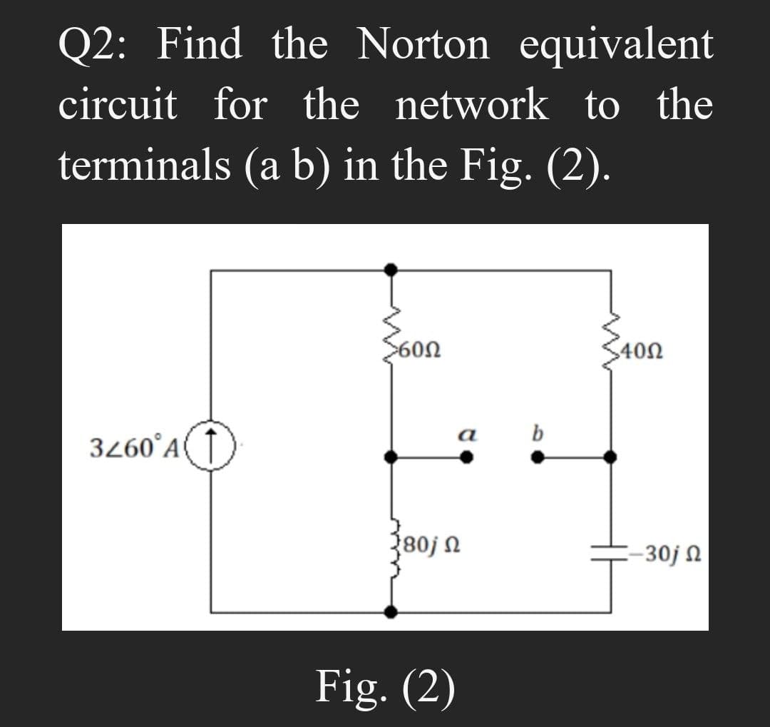 Q2: Find the Norton equivalent
circuit for the network to the
terminals (a b) in the Fig. (2).
3260°A
5600
280j n
Fig. (2)
a
b
40Ω
-30j N