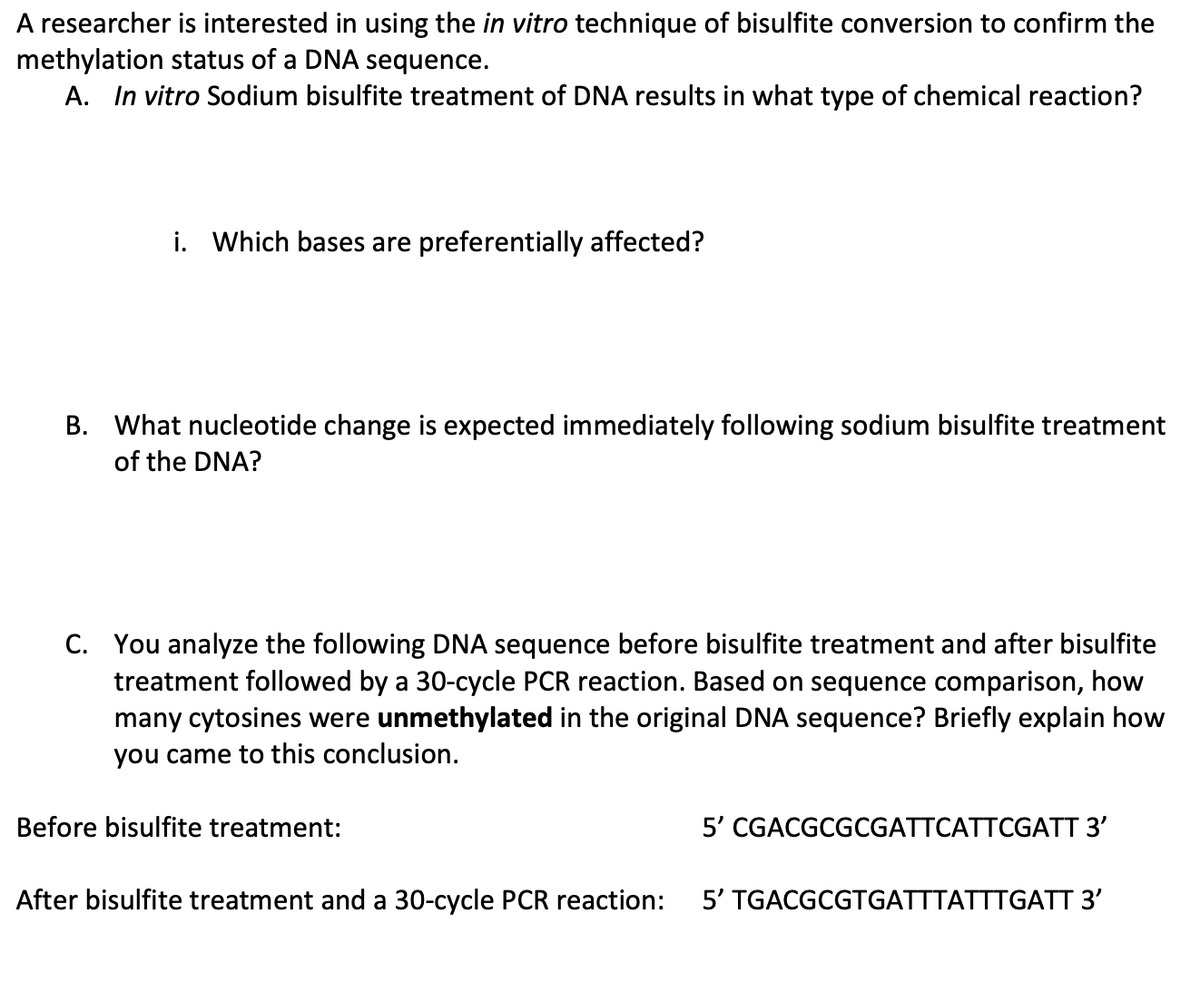 A researcher is interested in using the in vitro technique of bisulfite conversion to confirm the
methylation status of a DNA sequence.
A. In vitro Sodium bisulfite treatment of DNA results in what type of chemical reaction?
i. Which bases are preferentially affected?
B. What nucleotide change is expected immediately following sodium bisulfite treatment
of the DNA?
C. You analyze the following DNA sequence before bisulfite treatment and after bisulfite
treatment followed by a 30-cycle PCR reaction. Based on sequence comparison, how
many cytosines were unmethylated in the original DNA sequence? Briefly explain how
you came to this conclusion.
Before bisulfite treatment:
After bisulfite treatment and a 30-cycle PCR reaction:
5' CGACGCGCGATTCATTCGATT 3'
5' TGACGCGTGATTTATTTGATT 3'