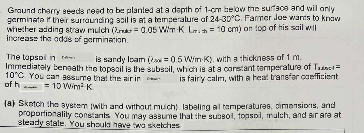 - Ground cherry seeds need to be planted at a depth of 1-cm below the surface and will only
germinate if their surrounding soil is at a temperature of 24-30°C. Farmer Joe wants to know
whether adding straw mulch (Amulch = 0.05 W/m K, Lmulch = 10 cm) on top of his soil will
increase the odds of germination.
The topsoil in Deleware
is sandy loam (soil = 0.5 W/m K), with a thickness of 1 m.
Immediately beneath the topsoil is the subsoil, which is at a constant temperature of Tsubsoil =
10°C. You can assume that the air in Deleware
is fairly calm, with a heat transfer coefficient
of h
= 10 W/m².K.
deleware
(a) Sketch the system (with and without mulch), labeling all temperatures, dimensions, and
proportionality constants. You may assume that the subsoil, topsoil, mulch, and air are at
steady state. You should have two sketches.
