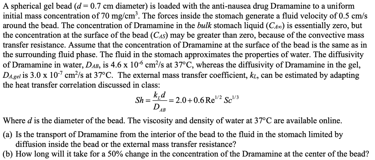 A spherical gel bead (d = 0.7 cm diameter) is loaded with the anti-nausea drug Dramamine to a uniform
initial mass concentration of 70 mg/cm³. The forces inside the stomach generate a fluid velocity of 0.5 cm/s
around the bead. The concentration of Dramamine in the bulk stomach liquid (CA) is essentially zero, but
the concentration at the surface of the bead (CAS) may be greater than zero, because of the convective mass
transfer resistance. Assume that the concentration of Dramamine at the surface of the bead is the same as in
the surrounding fluid phase. The fluid in the stomach approximates the properties of water. The diffusivity
of Dramamine in water, DẠb, is 4.6 x 10-6 cm²/s at 37°C, whereas the diffusivity of Dramamine in the gel,
DA,gel is 3.0 x 10-7 cm²/s at 37°C. The external mass transfer coefficient, kī, can be estimated by adapting
the heat transfer correlation discussed in class:
k_d
D AB
Where d is the diameter of the bead. The viscosity and density of water at 37°C are available online.
Sh =
= 2.0+0.6 Re¹/2 Sc¹/3
=
(a) Is the transport of Dramamine from the interior of the bead to the fluid in the stomach limited by
diffusion inside the bead or the external mass transfer resistance?
(b) How long will it take for a 50% change in the concentration of the Dramamine at the center of the bead?