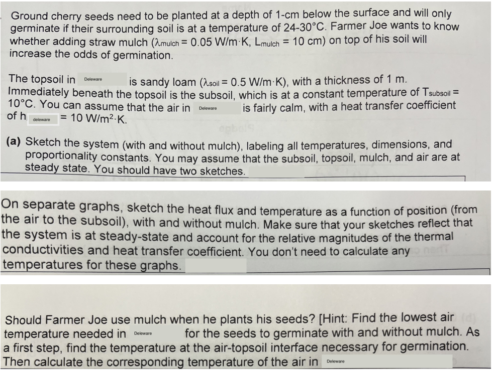 Ground cherry seeds need to be planted at a depth of 1-cm below the surface and will only
germinate if their surrounding soil is at a temperature of 24-30°C. Farmer Joe wants to know
whether adding straw mulch (mulch = 0.05 W/m K, Lmulch = 10 cm) on top of his soil will
increase the odds of germination.
The topsoil in
Deleware
is sandy loam (soil = 0.5 W/m K), with a thickness of 1 m.
Immediately beneath the topsoil is the subsoil, which is at a constant temperature of Tsubsoil =
10°C. You can assume that the air in Deleware is fairly calm, with a heat transfer coefficient
of h
= 10 W/m².K.
deleware
(a) Sketch the system (with and without mulch), labeling all temperatures, dimensions, and
proportionality constants. You may assume that the subsoil, topsoil, mulch, and air are at
steady state. You should have two sketches.
On separate graphs, sketch the heat flux and temperature as a function of position (from
the air to the subsoil), with and without mulch. Make sure that your sketches reflect that
the system is at steady-state and account for the relative magnitudes of the thermal
conductivities and heat transfer coefficient. You don't need to calculate any
temperatures for these graphs.
T
Should Farmer Joe use mulch when he plants his seeds? [Hint: Find the lowest air (d)
temperature needed in
for the seeds to germinate with and without mulch. As
a first step, find the temperature at the air-topsoil interface necessary for germination.
Then calculate the corresponding temperature of the air in
Deleware
Deleware