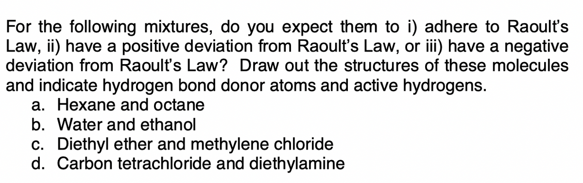 For the following mixtures, do you expect them to i) adhere to Raoult's
Law, ii) have a positive deviation from Raoult's Law, or iii) have a negative
deviation from Raoult's Law? Draw out the structures of these molecules
and indicate hydrogen bond donor atoms and active hydrogens.
a. Hexane and octane
b. Water and ethanol
c. Diethyl ether and methylene chloride
d. Carbon tetrachloride and diethylamine