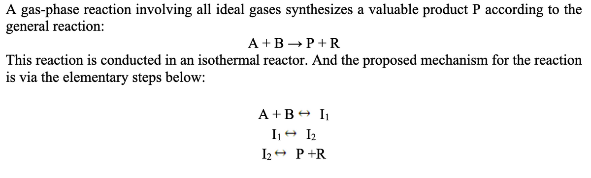 A gas-phase reaction involving all ideal gases synthesizes a valuable product P according to the
general reaction:
A+B P+R
→
This reaction is conducted in an isothermal reactor. And the proposed mechanism for the reaction
is via the elementary steps below:
A+B I₁
I1 12
I2P+R