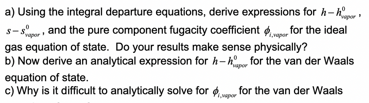 a) Using the integral departure equations, derive expressions for h-hpor 1
S-Svapor, and the pure component fugacity coefficient i,vapor for the ideal
gas equation of state. Do your results make sense physically?
b) Now derive an analytical expression for h-hapor for the van der Waals
equation of state.
c) Why is it difficult to analytically solve for ₁, for the van der Waals
i, vapor