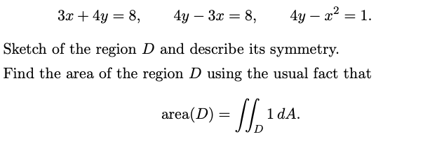 3x + 4y = 8,
4y - 3x = 8,
4y - x² = 1.
Sketch of the region D and describe its symmetry.
Find the area of the region D using the usual fact that
area(D) = [[¹
1 dA.