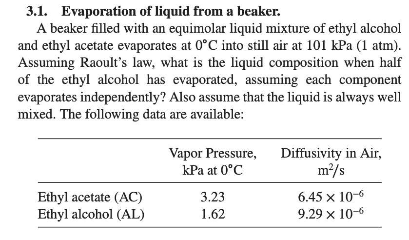 3.1. Evaporation of liquid from a beaker.
A beaker filled with an equimolar liquid mixture of ethyl alcohol
and ethyl acetate evaporates at 0°C into still air at 101 kPa (1 atm).
Assuming Raoult's law, what is the liquid composition when half
of the ethyl alcohol has evaporated, assuming each component
evaporates independently? Also assume that the liquid is always well
mixed. The following data are available:
Ethyl acetate (AC)
Ethyl alcohol (AL)
Vapor Pressure,
kPa at 0°C
3.23
1.62
Diffusivity in Air,
m²/s
6.45 x 10-6
9.29 x 10-6