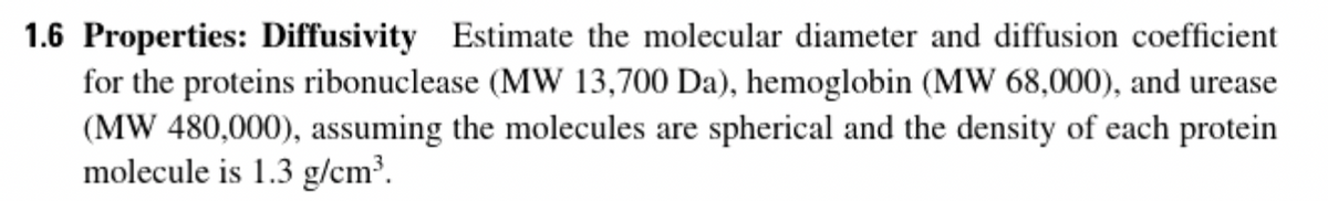 1.6 Properties: Diffusivity Estimate the molecular diameter and diffusion coefficient
for the proteins ribonuclease (MW 13,700 Da), hemoglobin (MW 68,000), and urease
(MW 480,000), assuming the molecules are spherical and the density of each protein
molecule is 1.3 g/cm³.