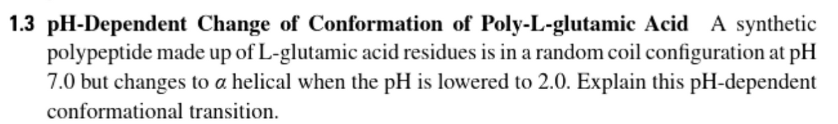 1.3 pH-Dependent Change of Conformation of Poly-L-glutamic Acid A synthetic
polypeptide made up of L-glutamic acid residues is in a random coil configuration at pH
7.0 but changes to a helical when the pH is lowered to 2.0. Explain this pH-dependent
conformational transition.