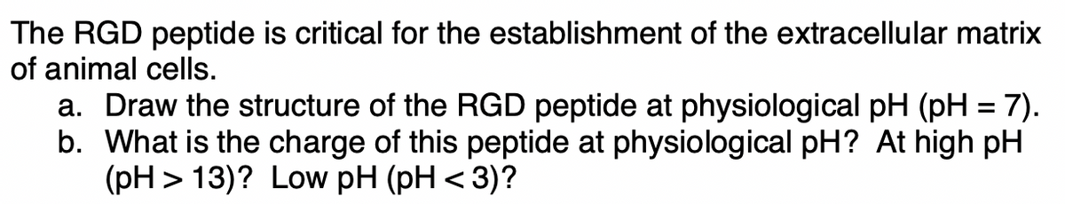 The RGD peptide is critical for the establishment of the extracellular matrix
of animal cells.
a. Draw the structure of the RGD peptide at physiological pH (pH = 7).
b. What is the charge of this peptide at physiological pH? At high pH
(pH> 13)? Low pH (pH < 3)?
