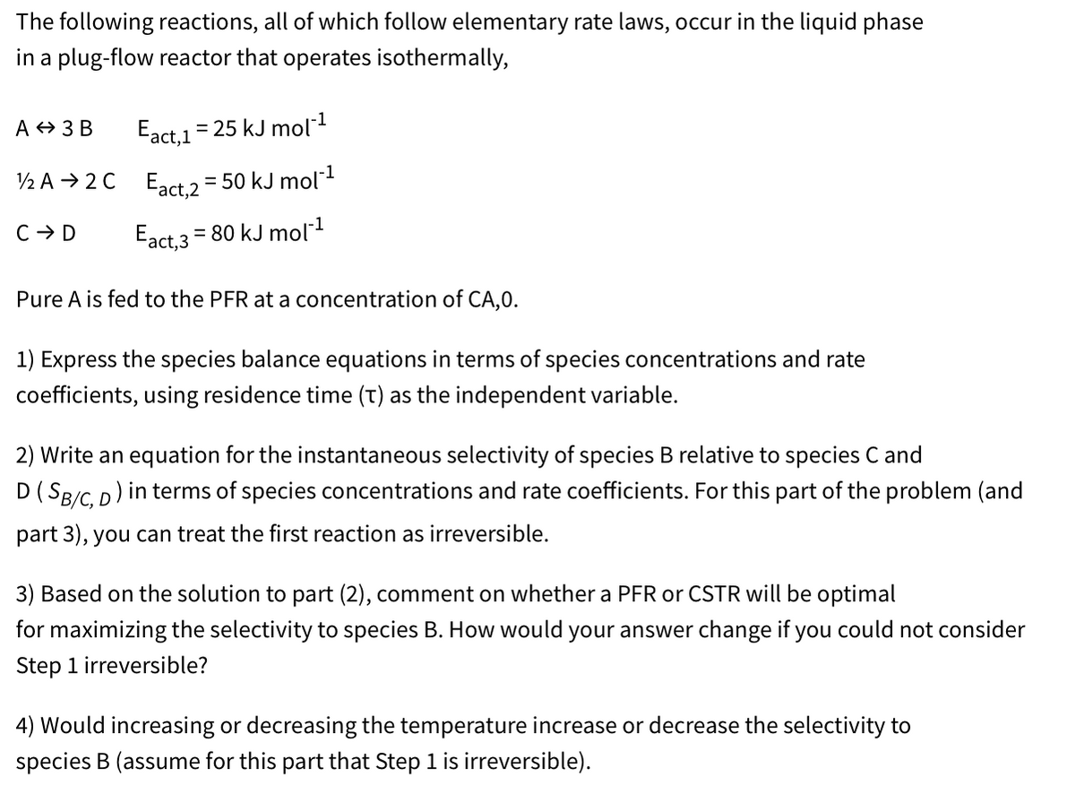 The following reactions, all of which follow elementary rate laws, occur in the liquid phase
in a plug-flow reactor that operates isothermally,
A 3 B
Eact, 1
= 25 kJ mol¹
1/2 A2C Eact, 2 = 50 kJ mol¹
C → D
Eact, 3
= 80 kJ mol‍¹
Pure A is fed to the PFR at a concentration of CA, 0.
1) Express the species balance equations in terms of species concentrations and rate
coefficients, using residence time (t) as the independent variable.
2) Write an equation for the instantaneous selectivity of species B relative to species C and
D (SB/C, D) in terms of species concentrations and rate coefficients. For this part of the problem (and
part 3), you can treat the first reaction as irreversible.
3) Based on the solution to part (2), comment on whether a PFR or CSTR will be optimal
for maximizing the selectivity to species B. How would your answer change if you could not consider
Step 1 irreversible?
4) Would increasing or decreasing the temperature increase or decrease the selectivity to
species B (assume for this part that Step 1 is irreversible).