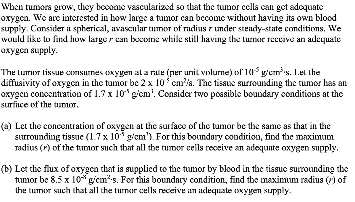 When tumors grow, they become vascularized so that the tumor cells can get adequate
oxygen. We are interested in how large a tumor can become without having its own blood
supply. Consider a spherical, avascular tumor of radius r under steady-state conditions. We
would like to find how larger can become while still having the tumor receive an adequate
oxygen supply.
The tumor tissue consumes oxygen at a rate (per unit volume) of 10-5 g/cm³.s. Let the
diffusivity of oxygen in the tumor be 2 x 10-5 cm²/s. The tissue surrounding the tumor has an
oxygen concentration of 1.7 x 10-5 g/cm³. Consider two possible boundary conditions at the
surface of the tumor.
(a) Let the concentration of oxygen at the surface of the tumor be the same as that in the
surrounding tissue (1.7 x 10-5 g/cm³). For this boundary condition, find the maximum
radius (r) of the tumor such that all the tumor cells receive an adequate oxygen supply.
(b) Let the flux of oxygen that is supplied to the tumor by blood in the tissue surrounding the
tumor be 8.5 x 10-8 g/cm².s. For this boundary condition, find the maximum radius (r) of
the tumor such that all the tumor cells receive an adequate oxygen supply.