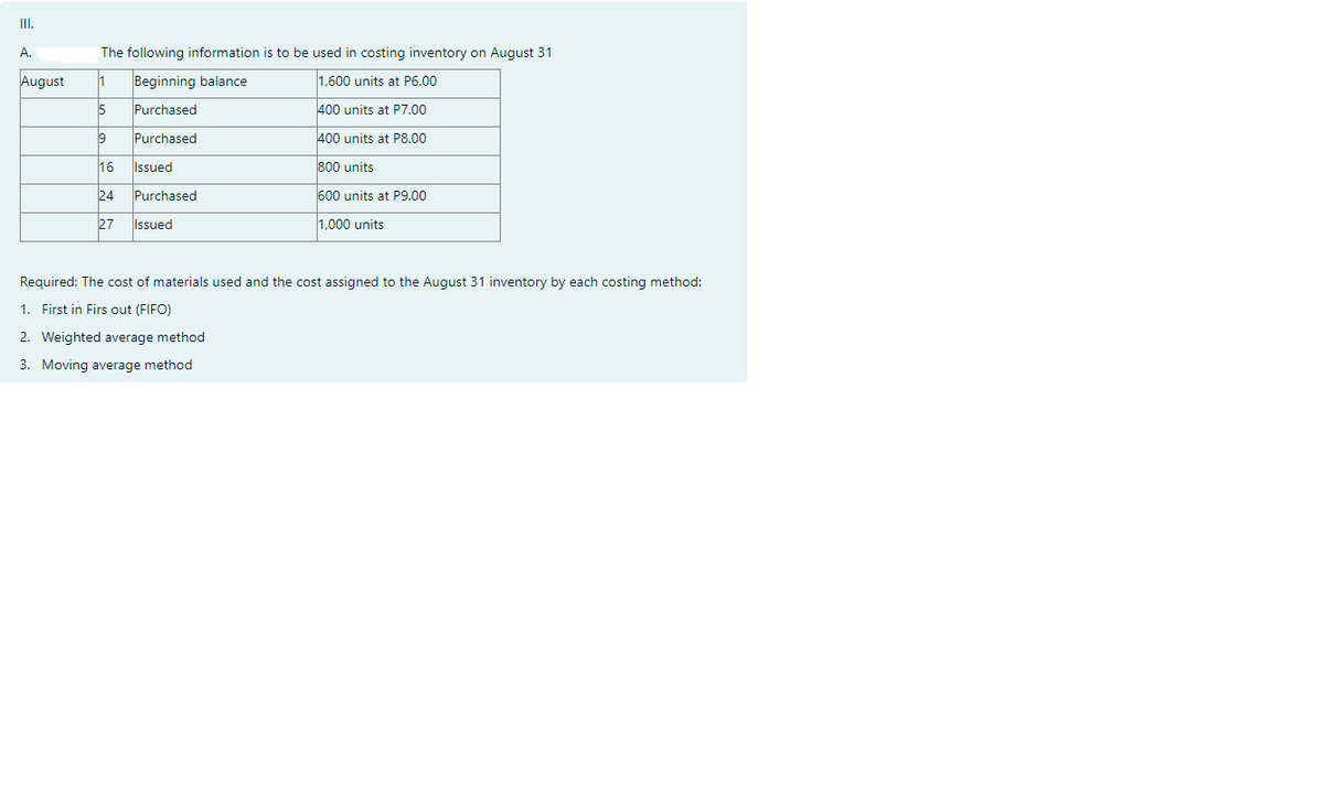 II.
A.
The following information is to be used in costing inventory on August 31
August
1
Beginning balance
1.600 units at P6.00
Purchased
400 units at P7.00
9
Purchased
400 units at P8.00
16
Issued
800 units
24
Purchased
600 units at P9.00
27
Issued
1,000 units
Required: The cost of materials used and the cost assigned to the August 31 inventory by each costing method:
1. First in Firs out (FIFO)
2. Weighted average method
3. Moving average method
